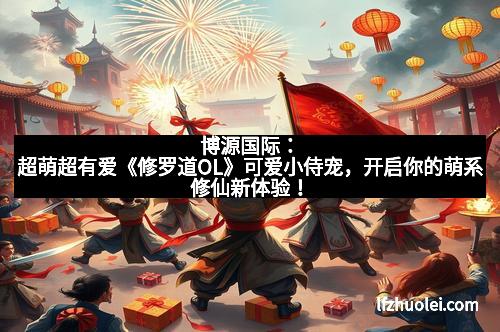 博源国际：超萌超有爱《修罗道OL》可爱小侍宠，开启你的萌系修仙新体验！