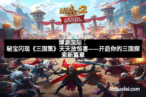 博源国际：秘宝闪现《三国策》天天放惊喜——开启你的三国探索新篇章