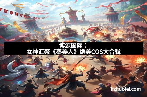 博源国际：女神汇聚《秦美人》绝美COS大合辑